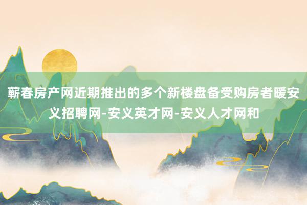 蕲春房产网近期推出的多个新楼盘备受购房者暖安义招聘网-安义英才网-安义人才网和