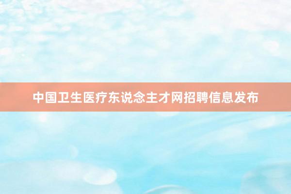 中国卫生医疗东说念主才网招聘信息发布